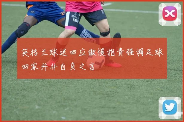 英格兰球迷回应傲慢指责强调足球回家并非自负之言
