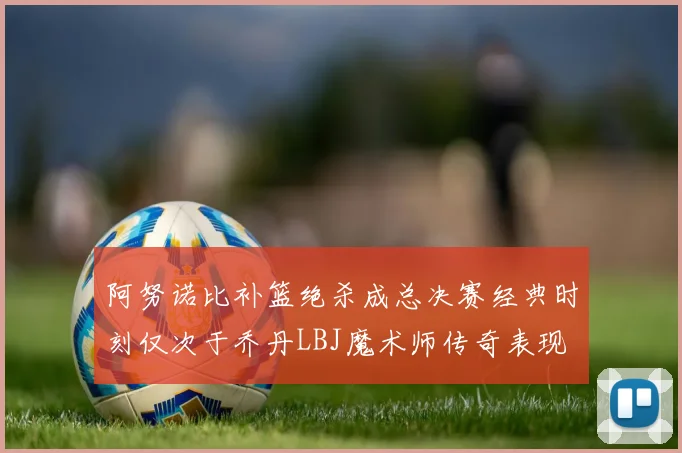 阿努诺比补篮绝杀成总决赛经典时刻仅次于乔丹LBJ魔术师传奇表现