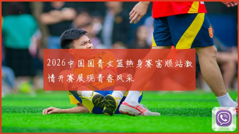 2026中国国青女篮热身赛富顺站激情开赛展现青春风采