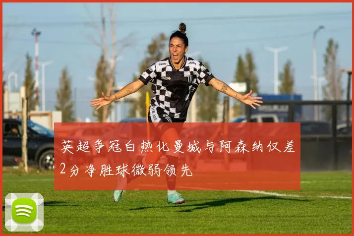 英超争冠白热化曼城与阿森纳仅差2分净胜球微弱领先