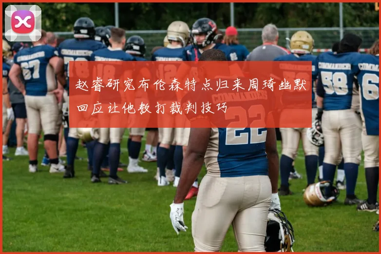 赵睿研究布伦森特点归来周琦幽默回应让他教打裁判技巧