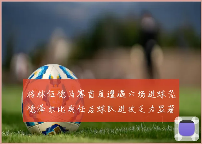 格林伍德马赛首度遭遇六场进球荒德泽尔比离任后球队进攻乏力显著