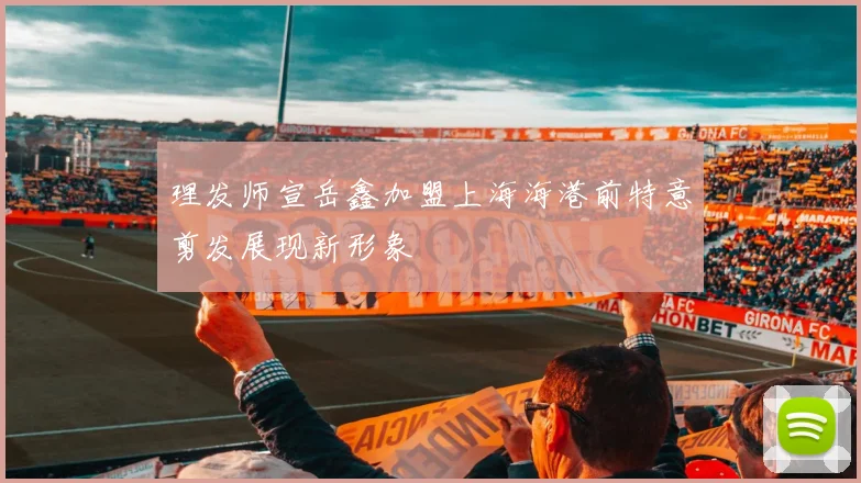 理发师宣岳鑫加盟上海海港前特意剪发展现新形象