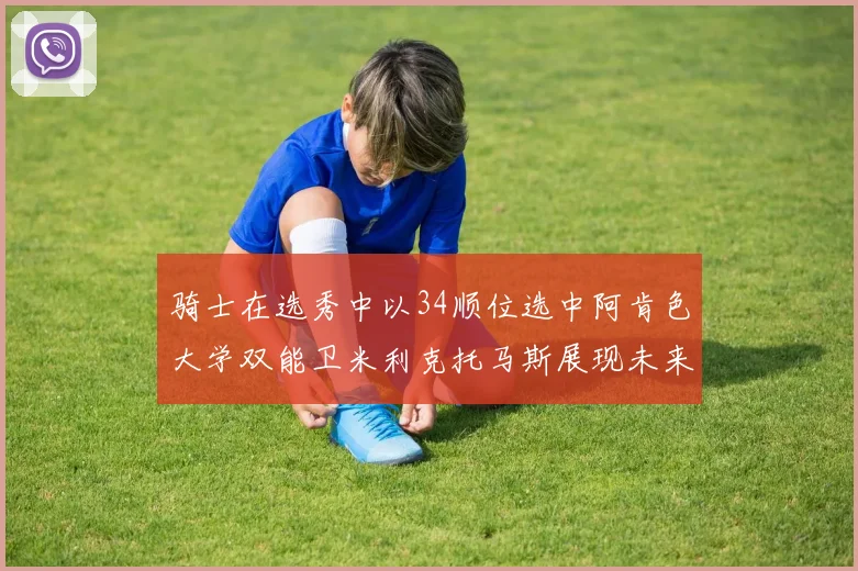 骑士在选秀中以34顺位选中阿肯色大学双能卫米利克托马斯展现未来潜力