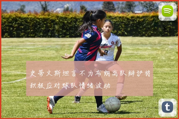 史蒂文斯坦言不为布朗离队辩护将积极应对球队情绪波动