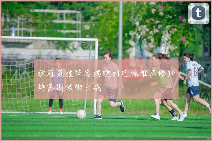 欧冠最佳阵容揭晓姆巴佩维尼修斯热苏斯领衔出战