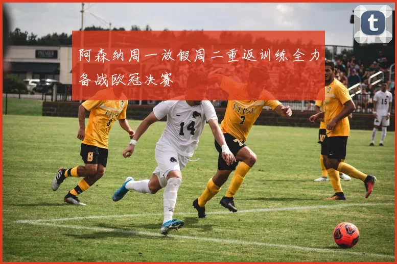 阿森纳周一放假周二重返训练全力备战欧冠决赛