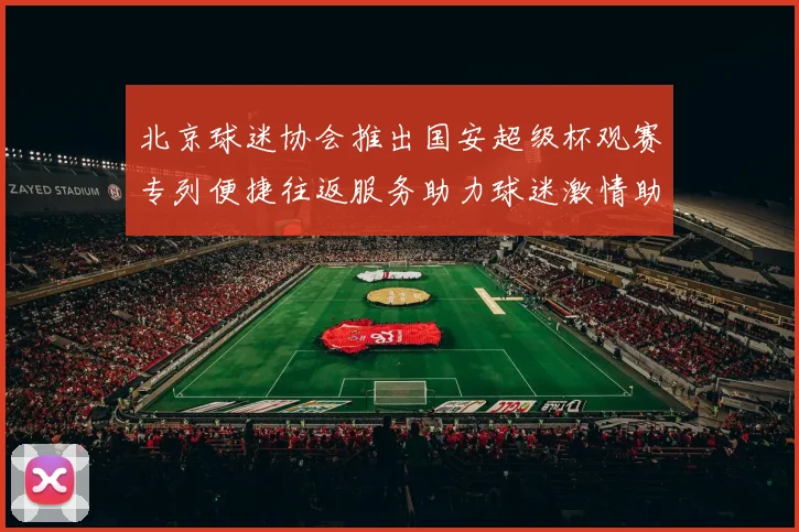北京球迷协会推出国安超级杯观赛专列便捷往返服务助力球迷激情助阵