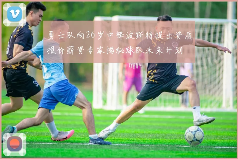勇士队向26岁中锋波斯特提出资质报价薪资专家揭秘球队未来计划